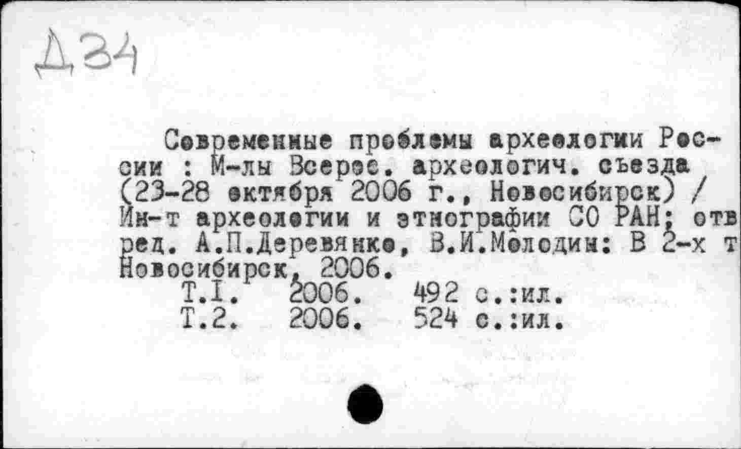 ﻿Современные проблемы археологии Рос сии : М~лы Зсерое. археологии, съезда (23-28 октября 2006 г., Новосибирск) / ин-т археологии и этнографии СО РАН; о рец. А.П.Деревянко, 3.И.Мелодии: В 2-х Новосибирск. 2006.
T.I.	2006.	492 с.:ил.
Т.2.	2006.	524 с.:ил.